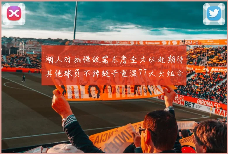 湖人对抗强敌需东詹全力以赴期待其他球员不掉链子重温77大头组合辉煌