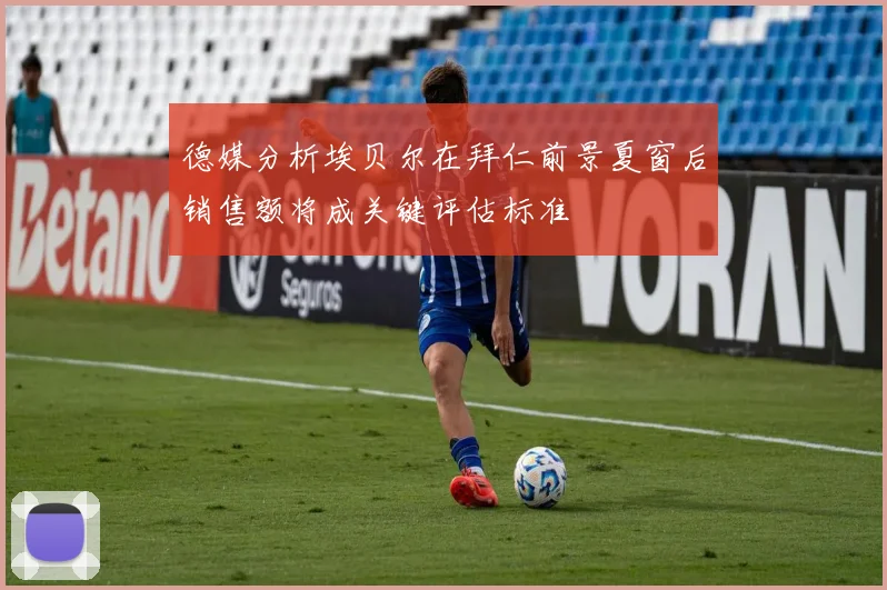 德媒分析埃贝尔在拜仁前景夏窗后销售额将成关键评估标准