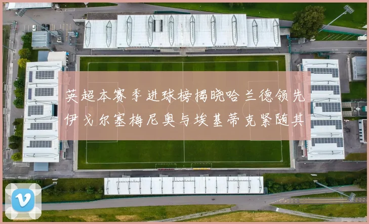 英超本赛季进球榜揭晓哈兰德领先伊戈尔塞梅尼奥与埃基蒂克紧随其后