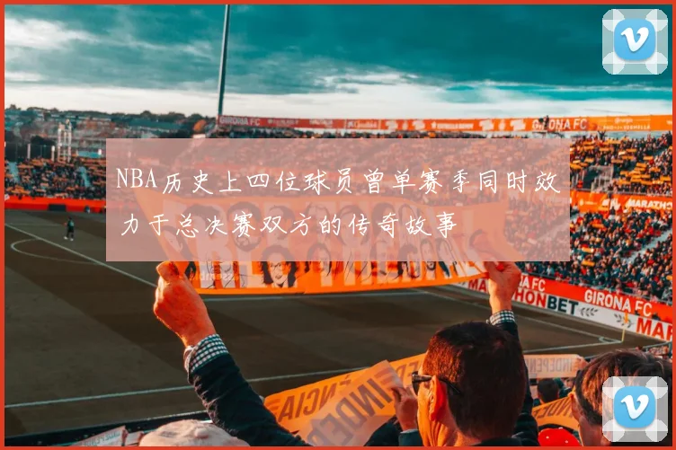 NBA历史上四位球员曾单赛季同时效力于总决赛双方的传奇故事