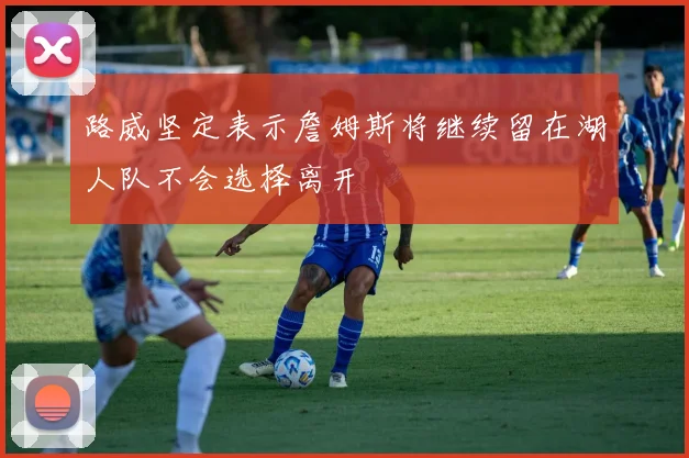 路威坚定表示詹姆斯将继续留在湖人队不会选择离开