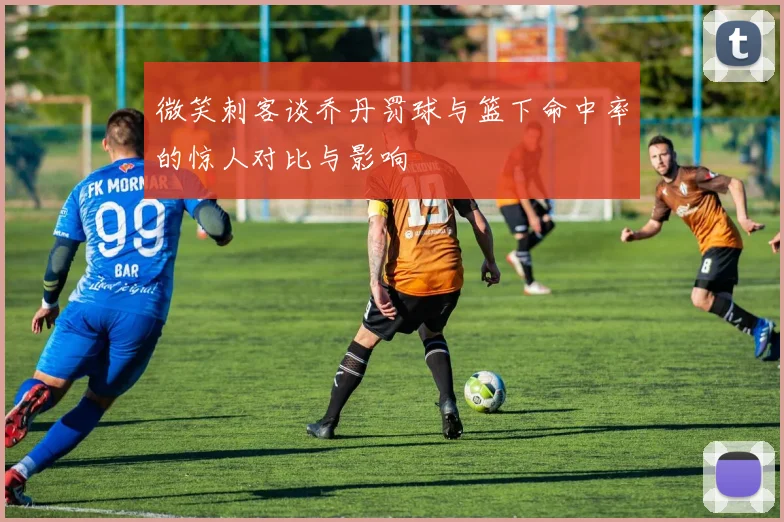 微笑刺客谈乔丹罚球与篮下命中率的惊人对比与影响