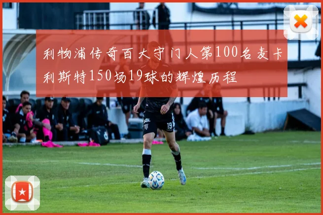 利物浦传奇百大守门人第100名麦卡利斯特150场19球的辉煌历程
