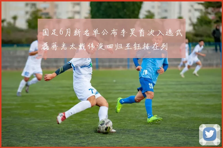 国足6月新名单公布李昊首次入选武磊蒋光太戴伟浚回归王钰栋在列