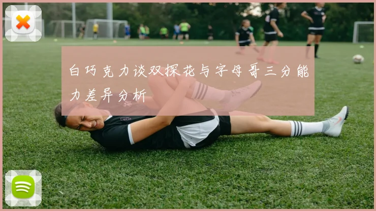 白巧克力谈双探花与字母哥三分能力差异分析