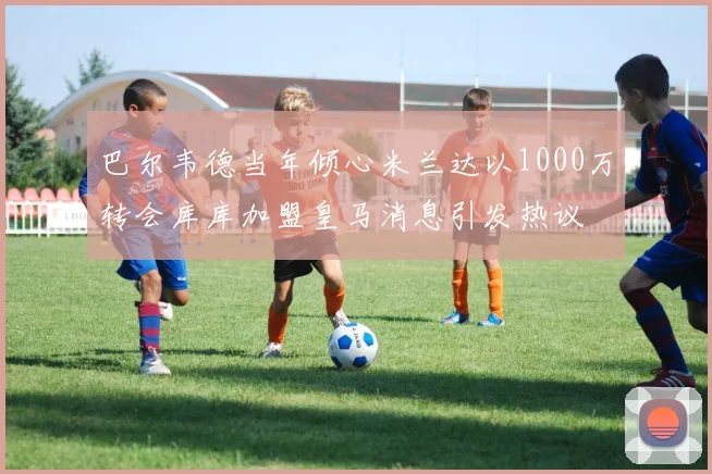 巴尔韦德当年倾心米兰达以1000万转会库库加盟皇马消息引发热议