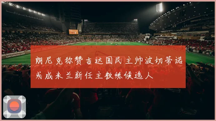 朗尼克称赞吉达国民主帅波切蒂诺或成米兰新任主教练候选人