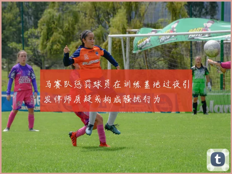 马赛队惩罚球员在训练基地过夜引发律师质疑或构成骚扰行为