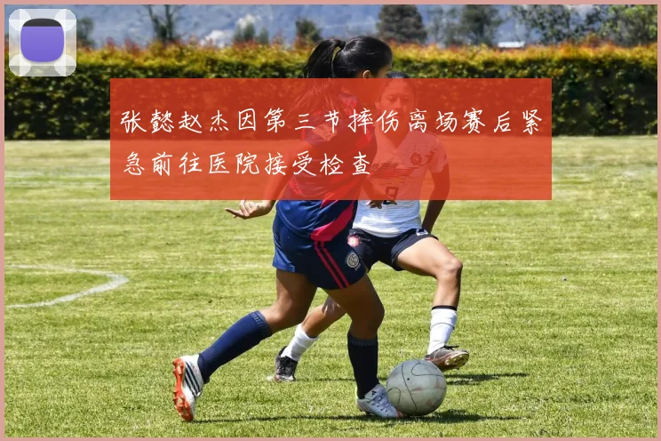 张懿赵杰因第三节摔伤离场赛后紧急前往医院接受检查