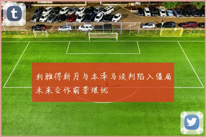 利雅得新月与本泽马谈判陷入僵局未来合作前景堪忧