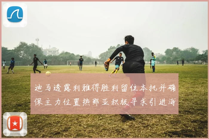 迪马透露利雅得胜利留住本托并确保主力位置热那亚积极寻求引进海因