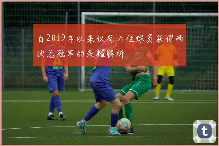自2019年以来仅有六位球员获得两次总冠军的荣耀解析